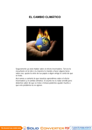 EL CAMBIO CLIMÁTICO




Seguramente ya oíste hablar sobre el efecto invernadero. Tal vez lo
escuchaste en la tele o tu maestra te mando a hacer alguna tarea
sobre eso, quizás lo oíste de tus papás o algún amigo te contó de que
se trata.
Acá vamos a contarte lo que nosotros aprendimos sobre el efecto
invernadero y el cambio climático. El asunto no es nada sencillo pero
debemos saber de que se trata e incluso podemos ayudar mucho a
que este problema no se agrave.
 