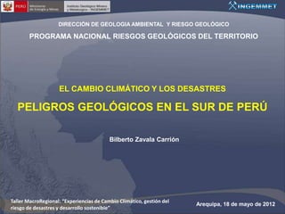 DIRECCIÓN DE GEOLOGIA AMBIENTAL Y RIESGO GEOLÓGICO

        PROGRAMA NACIONAL RIESGOS GEOLÓGICOS DEL TERRITORIO




                    EL CAMBIO CLIMÁTICO Y LOS DESASTRES

  PELIGROS GEOLÓGICOS EN EL SUR DE PERÚ

                                          Bilberto Zavala Carrión




Taller MacroRegional: “Experiencias de Cambio Climático, gestión del
                                                                       Arequipa, 18 de mayo de 2012
riesgo de desastres y desarrollo sostenible”
 