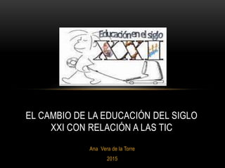 Ana Vera de la Torre
2015
EL CAMBIO DE LA EDUCACIÓN DEL SIGLO
XXI CON RELACIÓN A LAS TIC
 