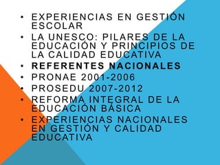 • EXPERIENCIAS EN GESTIÓN
ESCOLAR
• LA UNESCO: PILARES DE LA
EDUCACIÓN Y PRINCIPIOS DE
LA CALIDAD EDUCATIVA
• REFERENTES NACIONALES
• PRONAE 2001-2006
• PROSEDU 2007-2012
• REFORMA INTEGRAL DE LA
EDUCACIÓN BÁSICA
• EXPERIENCIAS NACIONALES
EN GESTIÓN Y CALIDAD
EDUCATIVA
 