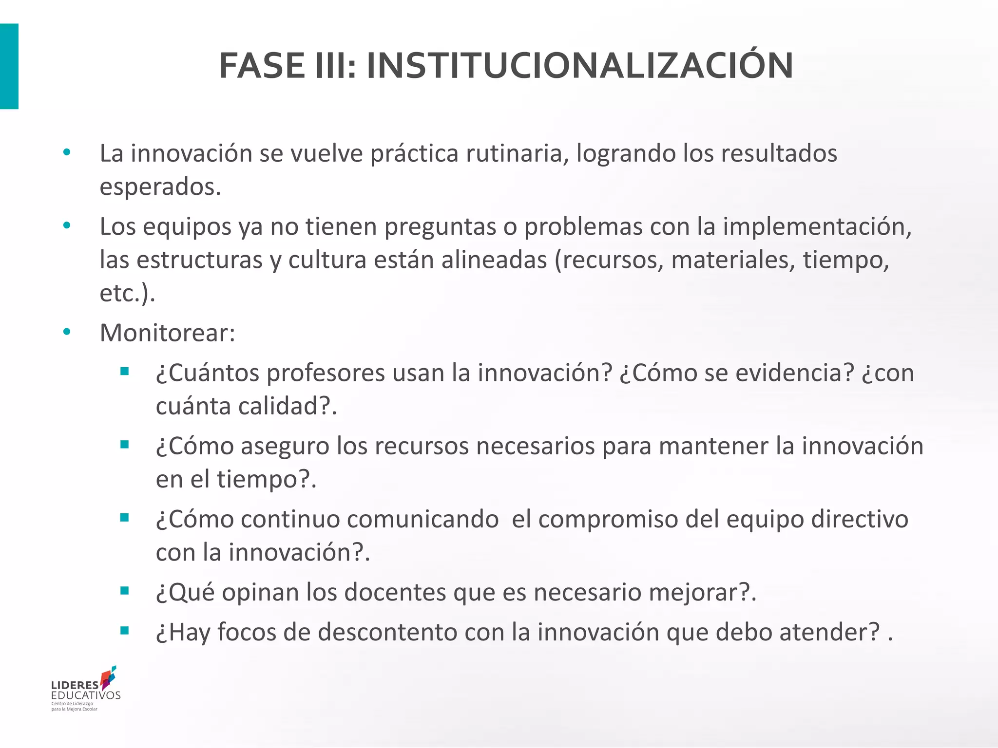 FASE III: INSTITUCIONALIZACIÓN
• La innovación se vuelve práctica rutinaria, logrando los resultados
esperados.
• Los equipos ya no tienen preguntas o problemas con la implementación,
las estructuras y cultura están alineadas (recursos, materiales, tiempo,
etc.).
• Monitorear:
 ¿Cuántos profesores usan la innovación? ¿Cómo se evidencia? ¿con
cuánta calidad?.
 ¿Cómo aseguro los recursos necesarios para mantener la innovación
en el tiempo?.
 ¿Cómo continuo comunicando el compromiso del equipo directivo
con la innovación?.
 ¿Qué opinan los docentes que es necesario mejorar?.
 ¿Hay focos de descontento con la innovación que debo atender? .
 