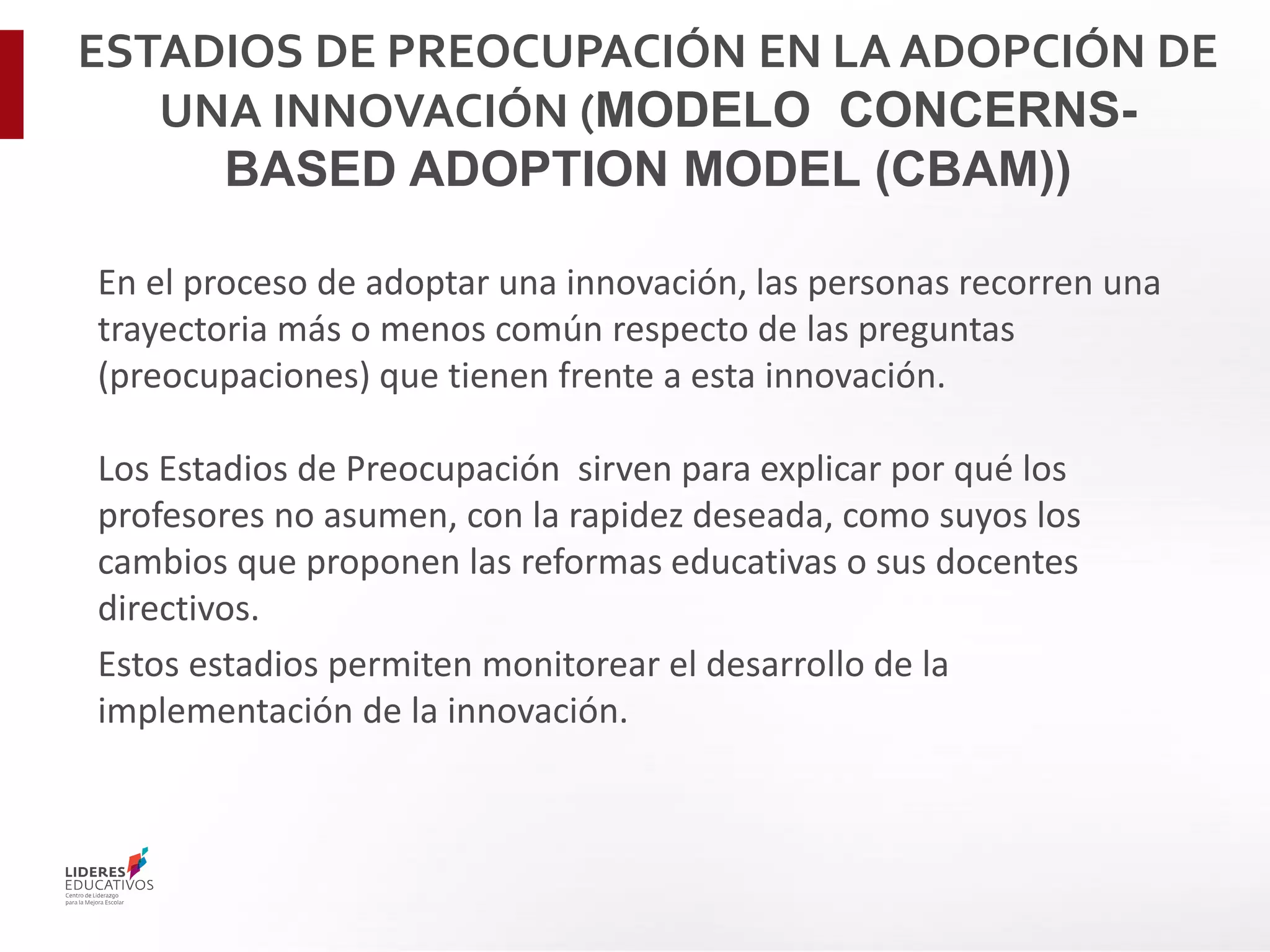 ESTADIOS DE PREOCUPACIÓN EN LA ADOPCIÓN DE
UNA INNOVACIÓN (MODELO CONCERNS-
BASED ADOPTION MODEL (CBAM))
En el proceso de adoptar una innovación, las personas recorren una
trayectoria más o menos común respecto de las preguntas
(preocupaciones) que tienen frente a esta innovación.
Los Estadios de Preocupación sirven para explicar por qué los
profesores no asumen, con la rapidez deseada, como suyos los
cambios que proponen las reformas educativas o sus docentes
directivos.
Estos estadios permiten monitorear el desarrollo de la
implementación de la innovación.
 