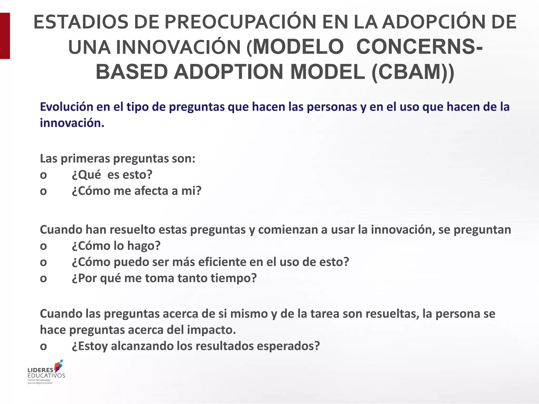 Evolución en el tipo de preguntas que hacen las personas y en el uso que hacen de la
innovación.
Las primeras preguntas son:
o ¿Qué es esto?
o ¿Cómo me afecta a mi?
Cuando han resuelto estas preguntas y comienzan a usar la innovación, se preguntan
o ¿Cómo lo hago?
o ¿Cómo puedo ser más eficiente en el uso de esto?
o ¿Por qué me toma tanto tiempo?
Cuando las preguntas acerca de si mismo y de la tarea son resueltas, la persona se
hace preguntas acerca del impacto.
o ¿Estoy alcanzando los resultados esperados?
ESTADIOS DE PREOCUPACIÓN EN LA ADOPCIÓN DE
UNA INNOVACIÓN (MODELO CONCERNS-
BASED ADOPTION MODEL (CBAM))
 