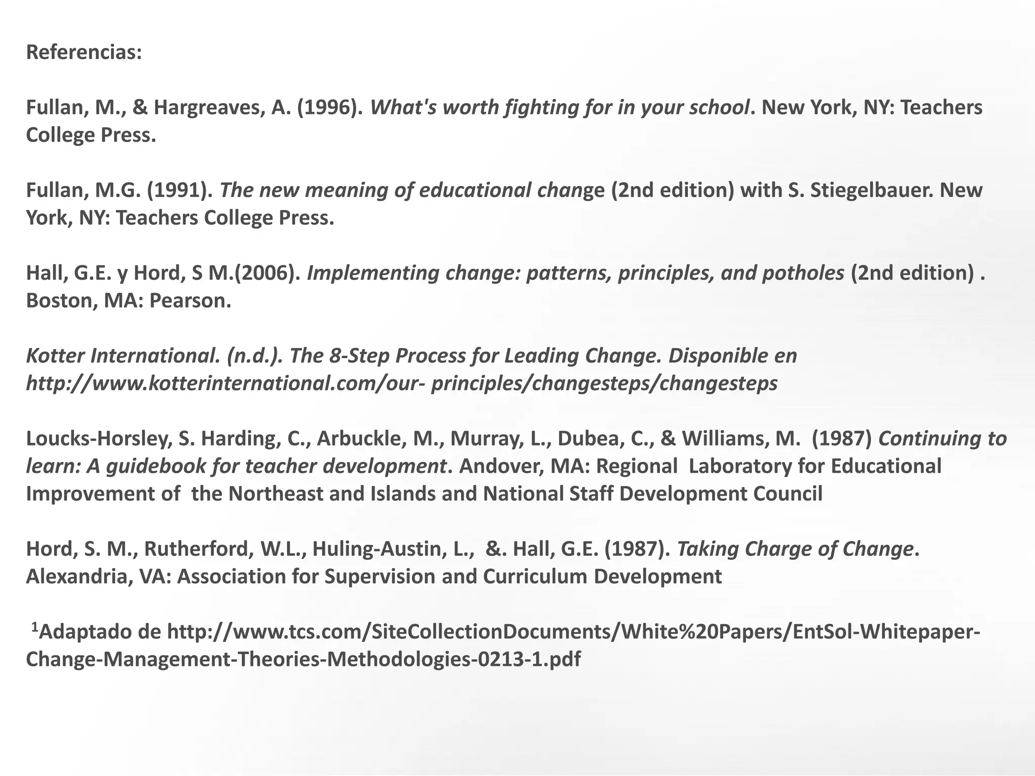 Referencias:
Fullan, M., & Hargreaves, A. (1996). What's worth fighting for in your school. New York, NY: Teachers
College Press.
Fullan, M.G. (1991). The new meaning of educational change (2nd edition) with S. Stiegelbauer. New
York, NY: Teachers College Press.
Hall, G.E. y Hord, S M.(2006). Implementing change: patterns, principles, and potholes (2nd edition) .
Boston, MA: Pearson.
Kotter International. (n.d.). The 8-Step Process for Leading Change. Disponible en
http://www.kotterinternational.com/our- principles/changesteps/changesteps
Loucks-Horsley, S. Harding, C., Arbuckle, M., Murray, L., Dubea, C., & Williams, M. (1987) Continuing to
learn: A guidebook for teacher development. Andover, MA: Regional Laboratory for Educational
Improvement of the Northeast and Islands and National Staff Development Council
Hord, S. M., Rutherford, W.L., Huling-Austin, L., &. Hall, G.E. (1987). Taking Charge of Change.
Alexandria, VA: Association for Supervision and Curriculum Development
1Adaptado de http://www.tcs.com/SiteCollectionDocuments/White%20Papers/EntSol-Whitepaper-
Change-Management-Theories-Methodologies-0213-1.pdf
 