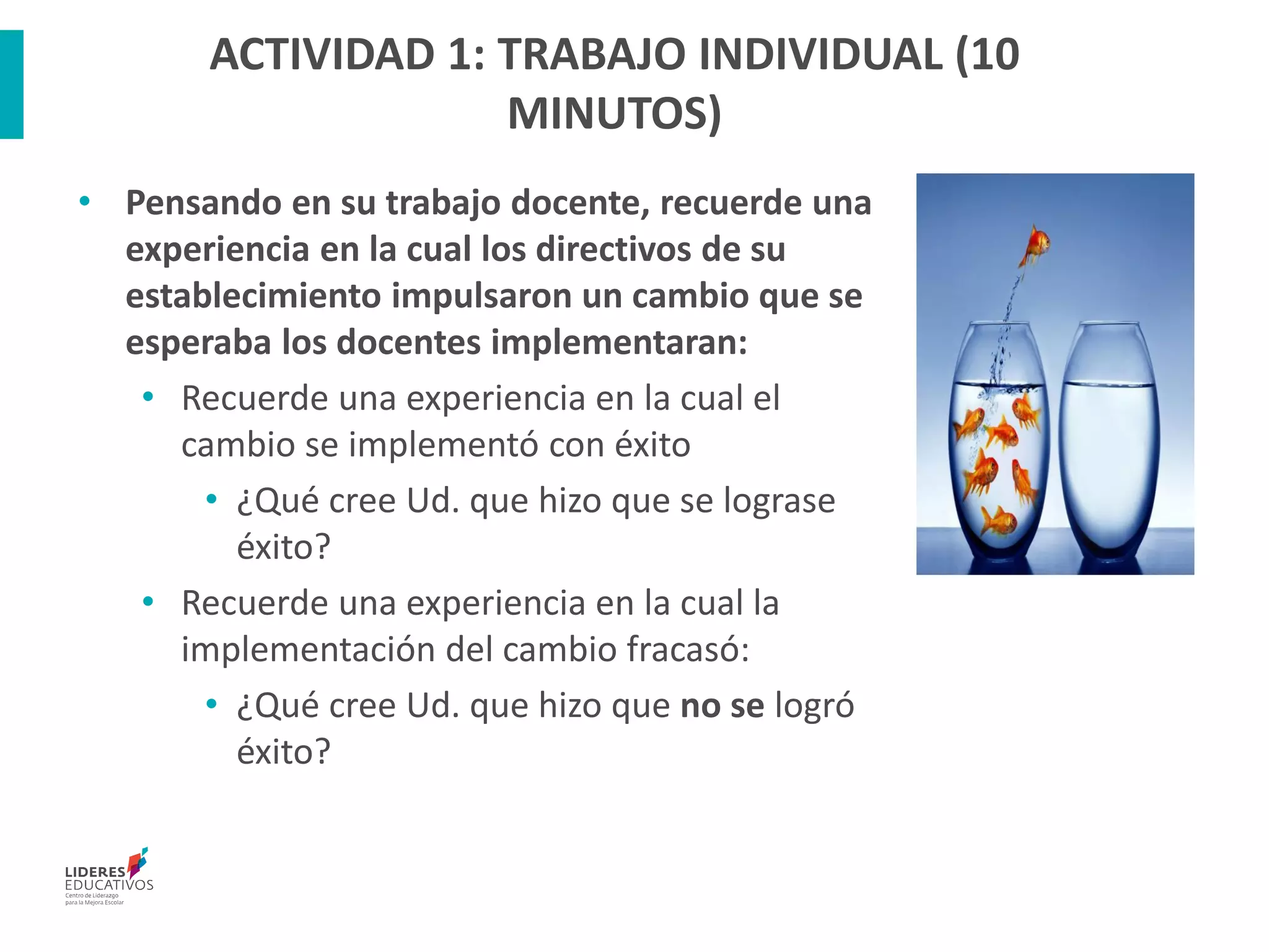 ACTIVIDAD 1: TRABAJO INDIVIDUAL (10
MINUTOS)
• Pensando en su trabajo docente, recuerde una
experiencia en la cual los directivos de su
establecimiento impulsaron un cambio que se
esperaba los docentes implementaran:
• Recuerde una experiencia en la cual el
cambio se implementó con éxito
• ¿Qué cree Ud. que hizo que se lograse
éxito?
• Recuerde una experiencia en la cual la
implementación del cambio fracasó:
• ¿Qué cree Ud. que hizo que no se logró
éxito?
 