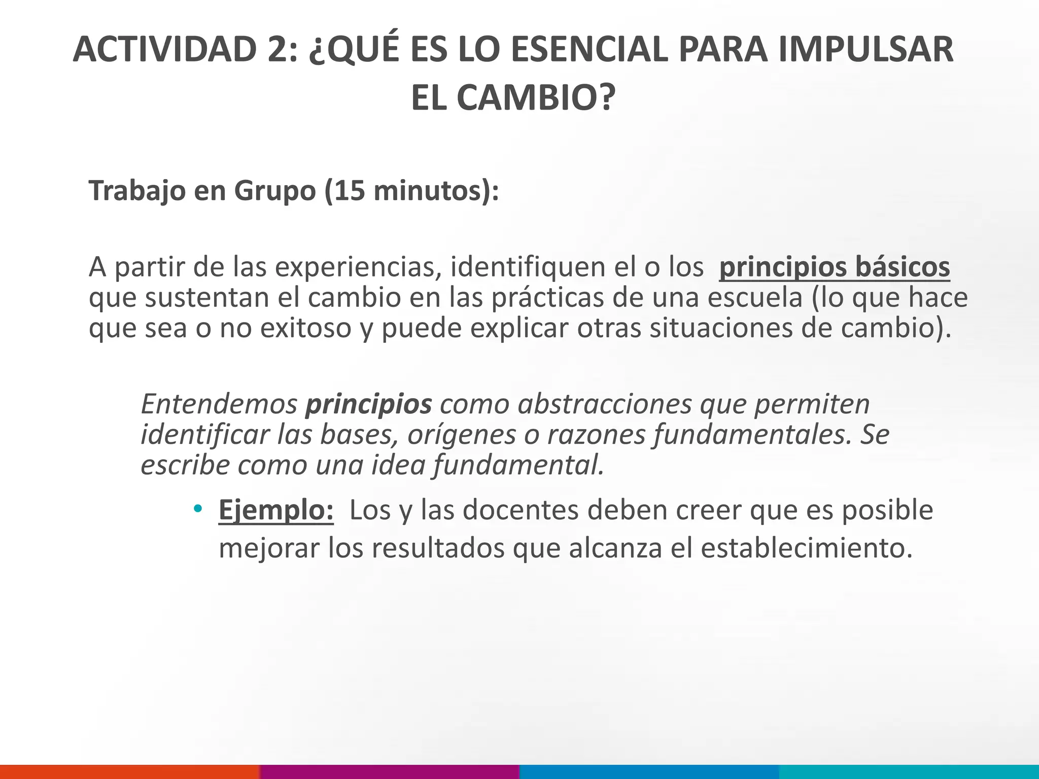 ACTIVIDAD 2: ¿QUÉ ES LO ESENCIAL PARA IMPULSAR
EL CAMBIO?
Trabajo en Grupo (15 minutos):
A partir de las experiencias, identifiquen el o los principios básicos
que sustentan el cambio en las prácticas de una escuela (lo que hace
que sea o no exitoso y puede explicar otras situaciones de cambio).
Entendemos principios como abstracciones que permiten
identificar las bases, orígenes o razones fundamentales. Se
escribe como una idea fundamental.
• Ejemplo: Los y las docentes deben creer que es posible
mejorar los resultados que alcanza el establecimiento.
 