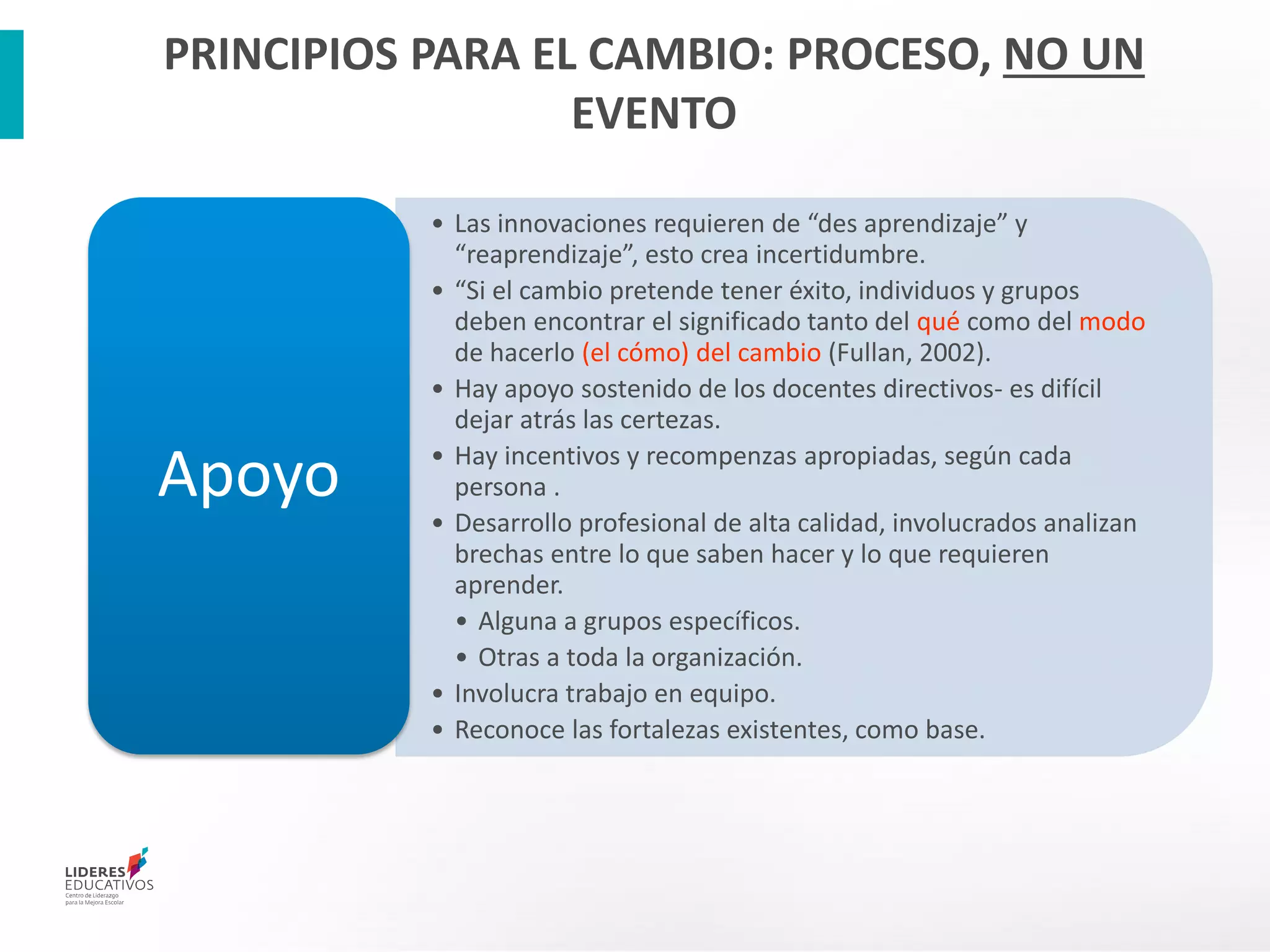 • Las innovaciones requieren de “des aprendizaje” y
“reaprendizaje”, esto crea incertidumbre.
• “Si el cambio pretende tener éxito, individuos y grupos
deben encontrar el significado tanto del qué como del modo
de hacerlo (el cómo) del cambio (Fullan, 2002).
• Hay apoyo sostenido de los docentes directivos- es difícil
dejar atrás las certezas.
• Hay incentivos y recompenzas apropiadas, según cada
persona .
• Desarrollo profesional de alta calidad, involucrados analizan
brechas entre lo que saben hacer y lo que requieren
aprender.
• Alguna a grupos específicos.
• Otras a toda la organización.
• Involucra trabajo en equipo.
• Reconoce las fortalezas existentes, como base.
Apoyo
PRINCIPIOS PARA EL CAMBIO: PROCESO, NO UN
EVENTO
 