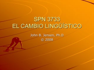 SPN 3733
EL CAMBIO LINGÜÍSTICO
John B. Jensen, Ph.D
© 2008
 