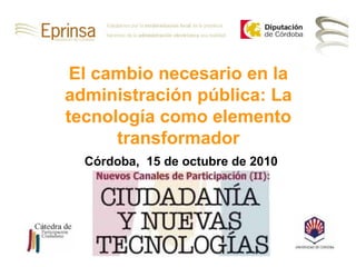 Córdoba,  15 de octubre de 2010 El cambio necesario en la administración pública: La tecnología como elemento transformador 
