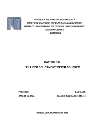 REPÚBLICA BOLIVARIANA DE VENEZUELA
MINISTERIO DEL PODER POPULAR PARA LA EDUCACIÓN
INSTITUTO UNIVERSITARIO POLITÉCNICO “SANTIAGO MARIÑO”
SEDE BARCELONA
SISTEMAS I

CAPITULO III
“EL LÍDER DEL CAMBIO” PETER DRUCKER

PROFESOR:
CARLOS ALCALÁ

BACHILLER
BLANCO, ZULEIKA CI:21.375.413

BARCELONA, OCTUBRE DE 2013

 