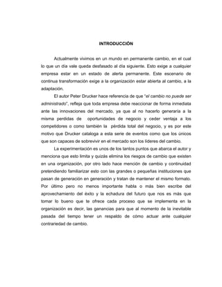 INTRODUCCIÓN

Actualmente vivimos en un mundo en permanente cambio, en el cual
lo que un día vale queda desfasado al día siguiente. Esto exige a cualquier
empresa estar en un estado de alerta permanente. Este escenario de
continua transformación exige a la organización estar abierta al cambio, a la
adaptación.
El autor Peter Drucker hace referencia de que “el cambio no puede ser
administrado”, refleja que toda empresa debe reaccionar de forma inmediata
ante las innovaciones del mercado, ya que al no hacerlo generaría a la
misma perdidas de

oportunidades de negocio y ceder ventaja a los

competidores o como también la pérdida total del negocio, y es por este
motivo que Drucker cataloga a esta serie de eventos como que los únicos
que son capaces de sobrevivir en el mercado son los líderes del cambio.
La experimentación es unos de los tantos puntos que abarca el autor y
menciona que esto limita y quizás elimina los riesgos de cambio que existen
en una organización, por otro lado hace mención de cambio y continuidad
pretendiendo familiarizar esto con las grandes o pequeñas instituciones que
pasan de generación en generación y tratan de mantener el mismo formato.
Por último pero no menos importante habla o más bien escribe del
aprovechamiento del éxito y la echadura del futuro que nos es más que
tomar lo bueno que te ofrece cada proceso que se implementa en la
organización es decir, las ganancias para que al momento de la inevitable
pasada del tiempo tener un respaldo de cómo actuar ante cualquier
contrariedad de cambio.

 