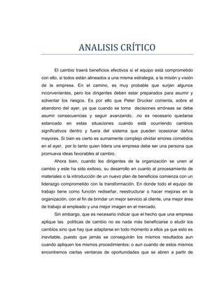 ANALISIS CRÍTICO
El cambio traerá beneficios efectivos si el equipo está comprometido
con ello, si todos están alineados a una misma estrategia, a la misión y visión
de la empresa. En el camino, es muy probable que surjan algunos
inconvenientes, pero los dirigentes deben estar preparados para asumir y
solventar los riesgos. Es por ello que Peter Drucker comenta, sobre el
abandono del ayer, ya que cuando se toma decisiones erróneas se debe
asumir consecuencias y seguir avanzando, .no es necesario quedarse
estancado

en

estas

situaciones

cuando

está

ocurriendo

cambios

significativos dentro y fuera del sistema que pueden ocasionar daños
mayores. Si bien es cierto es sumamente complejo olvidar errores cometidos
en el ayer, por lo tanto quien lidera una empresa debe ser una persona que
promueva ideas favorables al cambio.
Ahora bien, cuando los dirigentes de la organización se unen al
cambio y este ha sido exitoso, su desarrollo en cuanto al procesamiento de
materiales o la introducción de un nuevo plan de beneficios comienza con un
liderazgo comprometido con la transformación. En donde todo el equipo de
trabajo tiene como función rediseñar, reestructurar o hacer mejoras en la
organización, con el fin de brindar un mejor servicio al cliente, una mejor área
de trabajo al empleado y una mejor imagen en el mercado.
Sin embargo, que es necesario indicar que el hecho que una empresa
aplique las políticas de cambio no es nada más beneficiarse o eludir los
cambios sino que hay que adaptarse en todo momento a ellos ya que esto es
inevitable, puesto que jamás se conseguirán los mismos resultados aun
cuando apliquen los mismos procedimientos; o aun cuando de estos mismos
encontremos ciertas ventanas de oportunidades que se abren a partir de

 