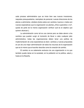 cada proceso administrativo que se inicie bien sea nuevos inversiones,
reajustes presupuestarios, reemplazo de personal, nuevas direcciones de los
planes a administrar, etcétera (todos estos son cambios, buenos o malos son
nuevas expectativas que la organización se plantea ¿Para superarlos o no?,
queda de parte de la misma organización verificar cual es el objetivo que
quieren alcanzar.).
La administración como tal es una ciencia pero se debe atener a los
cambios que pueden surgir al momento de llevar a cabo cualquier plan
administrativo, todas las organizaciones deben tener una política de
implementación de unas expectativas es decir, cambios y nuevas propuestas
en pro de una mejor administración de todos los recursos de la organización
que es lo mismo que el escritor describe como la creación de cambio.
El cambio no es solamente exclusivo de una organización si no que
también puede darse en la sociedad, en la población en la política, salud y
hasta en la filosofía.

 