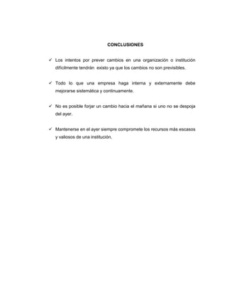 CONCLUSIONES
 Los intentos por prever cambios en una organización o institución
difícilmente tendrán existo ya que los cambios no son previsibles.
 Todo lo que una empresa haga interna y externamente debe
mejorarse sistemática y continuamente.
 No es posible forjar un cambio hacia el mañana si uno no se despoja
del ayer.
 Mantenerse en el ayer siempre compromete los recursos más escasos
y valiosos de una institución.

 