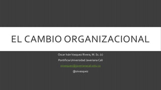 EL CAMBIO ORGANIZACIONAL
Oscar IvánVasquez Rivera, M. Sc. (c)
Pontificia Universidad Javeriana Cali
oivasquez@javerianacali.edu.co
@oivasquez
 