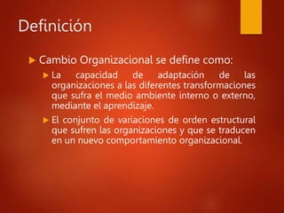 Definición
 Cambio Organizacional se define como:
 La capacidad de adaptación de las
organizaciones a las diferentes transformaciones
que sufra el medio ambiente interno o externo,
mediante el aprendizaje.
 El conjunto de variaciones de orden estructural
que sufren las organizaciones y que se traducen
en un nuevo comportamiento organizacional.
 