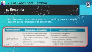 6. Renuncia
• A las cosas o acciones que amenazan tu cambio y acepta o asimila
aquellos que lo fortalecen o lo desarrollan.
V. Los Pasos para Cambiar:
 