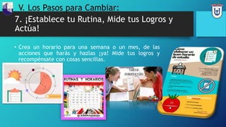7. ¡Establece tu Rutina, Mide tus Logros y
Actúa!
• Crea un horario para una semana o un mes, de las
acciones que harás y hazlas ¡ya! Mide tus logros y
recompénsate con cosas sencillas.
V. Los Pasos para Cambiar:
 
