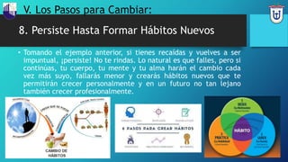 8. Persiste Hasta Formar Hábitos Nuevos
• Tomando el ejemplo anterior, si tienes recaídas y vuelves a ser
impuntual, ¡persiste! No te rindas. Lo natural es que falles, pero si
continúas, tu cuerpo, tu mente y tu alma harán el cambio cada
vez más suyo, fallarás menor y crearás hábitos nuevos que te
permitirán crecer personalmente y en un futuro no tan lejano
también crecer profesionalmente.
V. Los Pasos para Cambiar:
 