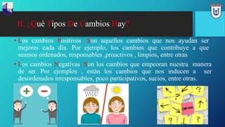 II. ¿Qué Tipos De Cambios Hay?
• Los cambios Positivos: Son aquellos cambios que nos ayudan ser
mejores cada día. Por ejemplo, los cambios que contribuye a que
seamos ordenados, responsables ,proactivos , limpios, entre otras
• Los cambios Negativas: Son los cambios que empeoran nuestra manera
de ser. Por ejemplos , están los cambios que nos inducen a ser
desordenados irresponsables, poco participativos, sucios, entre otras.
 