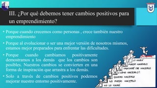 III. ¿Por qué debemos tener cambios positivos para
un emprendimiento?
• Porque cuando crecemos como personas , crece también nuestro
emprendimiento
• Porque al evolucionar o ser una mejor versión de nosotros mismos,
estamos mejor preparados para enfrentar las dificultades.
• Porque cuando cambiamos positivamente
demostramos a los demás que los cambios son
posibles. Nuestros cambios se convierten en una
forma de inspiración que arrastra a los demás.
• Solo a través de cambios positivos podemos
mejorar nuestro entorno positivamente.
 