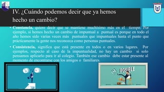 IV. ¿Cuándo podemos decir que ya hemos
hecho un cambio?
• Constancia, quiere decir que se mantiene muchísimo más en el tiempo. Por
ejemplo, si hemos hecho un cambio de impuntual a puntual es porque en todo el
año hemos sido varias veces más puntuales que impuntuales hasta el punto que
prácticamente la gente nos reconozca como personas puntuales.
• Consistencia, significa que está presente en todos o en varios lugares. Por
ejemplos, respecto al caso de la impuntualidad, no hay un cambio si solo
pensamos aplicarlo para ir al colegio. También ese cambio debe estar presente al
momento de encontrarse con los amigos o familiares.
 