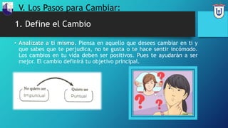 1. Define el Cambio
• Analízate a ti mismo. Piensa en aquello que desees cambiar en ti y
que sabes que te perjudica, no te gusta o te hace sentir incómodo.
Los cambios en tu vida deben ser positivos. Pues te ayudarán a ser
mejor. El cambio definirá tu objetivo principal.
V. Los Pasos para Cambiar:
 