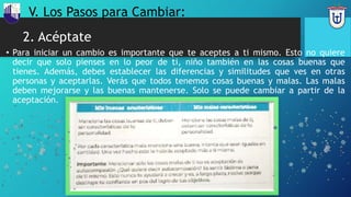 2. Acéptate
• Para iniciar un cambio es importante que te aceptes a ti mismo. Esto no quiere
decir que solo pienses en lo peor de ti, niño también en las cosas buenas que
tienes. Además, debes establecer las diferencias y similitudes que ves en otras
personas y aceptarlas. Verás que todos tenemos cosas buenas y malas. Las malas
deben mejorarse y las buenas mantenerse. Solo se puede cambiar a partir de la
aceptación.
V. Los Pasos para Cambiar:
 