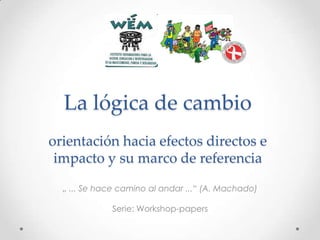 La lógica de cambio
orientación hacia efectos directos e
impacto y su marco de referencia
„ ... Se hace camino al andar ...“ (A. Machado)
Serie: Workshop-papers

 