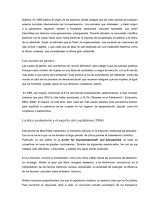 Malthus. En 1859 publica El origen de las especies, donde asegura que las crías nacidas de cualquier
especie compiten intensamente por la supervivencia. Los animales que sobreviven, y darán origen
a la generación siguiente, tienden a incorporar variaciones naturales favorables que serán
trasmitidas por herencia a las generaciones subsiguientes. Durante décadas, la comunidad científica
polemizó con la nueva teoría pues hasta entonces la mayoría de los geólogos se adhería a la teoría
de la catástrofe, donde se afirmaba que la Tierra ha experimentado una sucesión de creaciones de
vida animal y vegetal, y que cada una de ellas ha sido destruida por una catástrofe repentina como
el diluvio universal, que consideraban la última gran catástrofe.
Las cuotas de género
Las cuotas de género son una fórmula de “acción afirmativa” para obligar a que los partidos políticos
incluyan cierto número de mujeres en sus listas de candidatos a cargos de elección, con el fin de dar
más poder a ese sector de la población. Esta política se ha ido extendiendo por diferentes zonas del
mundo al calor de los procesos de democratización que reclaman asegurar que las mujeres, al igual
que los hombres, puedan gozar de sus derechos ciudadanos plenos.
En 1965, las mujeres constituían el 8.1% del total de representantes parlamentarias a nivel mundial,
mientras que para 2002 la cifra había aumentado a 14.3% (“Mujeres en el Parlamento”, Estocolmo,
IDEA, 2002). El avance ha sido lento, pero cada vez más países adoptan este mecanismo forzoso
para equilibrar la presencia de las mujeres en los órganos de representación popular como los
congresos o parlamentos.
La ética protestante y el espíritu del capitalismo (1904)
Este escrito de Max Weber representa un momento decisivo en la evolución intelectual del pensador.
Con él se inicia lo que se ha llamado el largo periodo de crítica positiva al materialismo histórico.
Publicado en dos partes en el Archiv für Sozialwissenchaft and Sozialpolitik, no tardó en
convertirse en tema de grandes controversias. Durante los siguientes sesenta años, fue uno de sus
trabajos más difundidos y discutidos, y todavía hoy sigue siendo analizado.
En su momento, muchos lo consideraron como una crítica a Marx desde las posiciones del idealismo;
sin embargo, Weber, al igual que Marx, otorgaba relevancia a los fenómenos económicos en la
interpretación de los hechos históricos, aunque reivindicaba la necesidad de investigar la influencia
de los factores culturales sobre el devenir histórico.
Weber comienza preguntándose por qué el capitalismo moderno no apareció más que en Occidente.
Para encontrar la respuesta, llevó a cabo un minucioso estudio sociológico de los banqueros
 