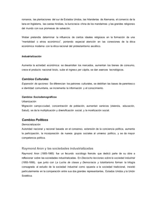 romanos, las plantaciones del sur de Estados Unidos, las hilanderías de Alemania, el comercio de la
lana en Inglaterra, las castas hindúes, la burocracia china de los mandarines y las grandes religiones
del mundo con sus promesas de salvación.
Weber pretendía determinar la influencia de ciertos ideales religiosos en la formación de una
“mentalidad o etnos económico”, poniendo especial atención en las conexiones de la ética
económica moderna con la ética racional del protestantismo ascético.
Industrialización
Aumenta la actividad económica: se desarrollan los mercados, aumentan los bienes de consumo,
crece el producto nacional bruto, sube el ingreso per cápita, se dan avances tecnológicos.
Cambios Culturales
Expansión de opciones: Se diferencian los patrones culturales, se debilitan las bases de parentesco
e identidad comunitaria, se incrementa la información y el conocimiento.
Cambios Sociodemográficos
Urbanización
Migración campo-ciudad, concentración de población, aumentan servicios (vivienda, educación,
Salud), se da la multiplicación y diversificación social, y la movilización social.
Cambios Políticos
Democratización
Autoridad nacional y racional basada en el consenso, extensión de la conciencia política, aumenta
la participación, la incorporación de nuevos grupos sociales al universo político, y se da mayor
competencia política.
Raymond Aron y las sociedades industrializadas
Raymond Aron (1905-1985) fue un fecundo sociólogo francés que dedicó parte de su obra a
reflexionar sobre las sociedades industrializadas. En Dieciocho lecciones sobre la sociedad industrial
(1955-1956), que junto con La Lucha de clases y Democracia y totalitarismo forman la trilogía
consagrada al estudio de la sociedad industrial como opuesta a la sociedad tradicional, insistió
particularmente en la comparación entre sus dos grandes representantes, Estados Unidos y la Unión
Soviética.
 
