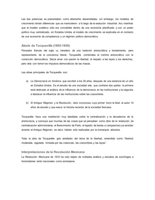 Las dos potencias se presentaban como altamente desarrolladas; sin embargo, los modelos de
crecimiento tenían diferencias que se mantuvieron a lo largo de la evolución industrial. Así, mientras
que el modelo soviético sólo era concebible dentro de una economía planificada y con un poder
político muy centralizado, en Estados Unidos el modelo de crecimiento se explicaba en el contexto
de una economía de competencia y un régimen político democrático.
Alexis de Tocqueville (1805-1859)
Pensador francés del siglo xix, heredero de una tradición aristocrática y terrateniente, pero
representante de la conciencia liberal, Tocqueville combinaba el instinto aristocrático con la
convicción democrática. Decía amar con pasión la libertad, el respeto a las leyes y los derechos,
pero veía con temor los impulsos democráticos de las masas.
Las obras principales de Tocqueville son:
a) La Democracia en América, que escribió a los 30 años, después de una estancia de un año
en Estados Unidos. Es el estudio de una sociedad viva, que contiene dos partes: la primera
está dedicada al análisis de la influencia de la democracia en las instituciones y la segunda
a destacar la influencia de las instituciones sobre las costumbres.
b) El Antiguo Régimen y la Revolución, obra inconclusa cuyo primer tomo le llevó al autor 15
años de estudio y que evoca la historia reciente de la sociedad francesa.
Tocqueville hace una meditación muy detallada sobre la centralización y la decadencia de la
aristocracia, y concluye que muchas de las cosas que se pensaban como obra de la revolución (la
centralización administrativa, el florecimiento de París, el reparto de tierras a campesinos) ya existían
durante el Antiguo Régimen, es decir, habían sido realizadas por la monarquía absoluta.
Toda la obra de Tocqueville gira alrededor del tema de la libertad, entendida como ”libertad
moderada, regulada, limitada por las creencias, las costumbres y las leyes”.
Interpretaciones de la Revolución Mexicana
La Revolución Mexicana de 1910 ha sido objeto de múltiples análisis y estudios de sociólogos e
historiadores tanto nacionales como extranjeros.
 