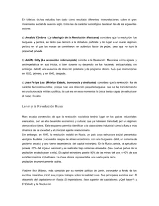 En México, dichos estudios han dado como resultado diferentes interpretaciones sobre el gran
movimiento social de nuestro siglo. Entre las de carácter sociológico destacan las de los siguientes
autores:
a) Arnaldo Córdova (La ideología de la Revolución Mexicana) considera que la revolución fue
burguesa y política, en tanto que derrocó a la dictadura porfirista y dio lugar a un nuevo régimen
político en el que las masas se convirtieron en auténtico factor de poder, pero que no tocó la
propiedad privada.
b) Adolfo Gilly (La revolución interrumpida) concibe a la Revolución Mexicana como agraria y
antiimperialista en sus inicios, si bien durante su desarrollo se fue haciendo anticapitalista; sin
embargo, debido a la ausencia de dirección proletaria y de programa obrero, tuvo que interrumpirse
en 1920, primero, y en 1940, después.
c) Juan Felipe Leal (México: Estado, burocracia y sindicatos) considera que la revolución fue de
carácter burocrático-militar, porque tuvo una dirección pequeñoburguesa que se fue transformando
en una burocracia militar y política, la cual era en esos momentos la única fuerza capaz de estructurar
el nuevo Estado.
Lenin y la Revolución Rusa
Marx estaba convencido de que la revolución socialista tendría lugar en los países industriales
avanzados, con un alto desarrollo económico y cultural, que ya hubiesen transitado por un régimen
democrático-liberal. Este esquema permitía identificar a la clase obrera industrial como la fuerza más
dinámica de la sociedad y el principal agente revolucionario.
Sin embargo, en 1917, la revolución estalló en Rusia, un país cuya estructura social presentaba
vestigios feudales y acusados rasgos de atraso económico, con una burguesía débil, un sistema de
gobierno arcaico y una fuerte dependencia del capital extranjero. En la Rusia zarista, la agricultura
proveía 50% del ingreso nacional y se realizaba bajo sistemas atrasados (tres cuartas partes de la
población se dedicaban a ella). El capital extranjero poseía 90% de las minas del país y 40% de sus
establecimientos industriales. La clase obrera representaba una sexta parte de la
población económicamente activa.
Vladimir llich Uliánov, más conocido por su nombre político de Lenin, conocedor a fondo de los
escritos marxistas, inició sus propios trabajos sobre la realidad rusa. Sus principales escritos son: El
desarrollo del capitalismo en Rusia; El imperialismo, fase superior del capitalismo; ¿Qué hacer?; y
El Estado y la Revolución.
 
