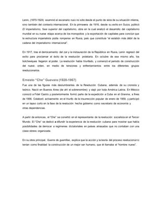 Lenin, (1870-1924) examinó el escenario ruso no sólo desde el punto de vista de su situación interna,
sino también del contexto internacional. En la primavera de 1916, desde su exilio en Suiza, publicó
El imperialismo, fase superior del capitalismo, obra en la cual analizó el desarrollo del capitalismo
mundial en su nueva etapa acerca de los monopolios y la exportación de capitales para concluir que
la estructura imperialista podía romperse en Rusia, país que constituía “el eslabón más débil de la
cadena del imperialismo internacional”.
En 1917, tras el derrocamiento del zar y la instauración de la República en Rusia, Lenin regresó del
exilio para proclamar el éxito de la revolución proletaria. En octubre de ese mismo año, los
bolcheviques llegaron al poder. La revolución había triunfado, y comenzó el periodo de construcción
del nuevo orden, en medio de tensiones y enfrentamientos entre los diferentes grupos
revolucionarios.
Ernesto “Che” Guevara (1928-1967)
Fue una de las figuras más deslumbrantes de la Revolución Cubana, además de su cronista y
teórico. Nació en Buenos Aires (de ahí el sobrenombre) y viajó por toda América Latina. En México
conoció a Fidel Castro y posteriormente formó parte de la expedición a Cuba en el Granma, a fines
de 1956. Colaboró activamente en el triunfo de la insurrección popular de enero de 1959, y participó
en un lapso corto en la fase de la revolución hecha gobierno como secretario de economía y
otras dependencias.
A partir de entonces, el “Che” se convirtió en el representante de la revolución socialista en el Tercer
Mundo. El “Che” se dedicó a difundir la experiencia de la revolución cubana para mostrar que había
posibilidades de derrocar a regímenes dictatoriales en países atrasados que no contaban con una
clase obrera organizada.
En su obra principal, Guerra de guerrillas, explica que la acción y la teoría del proceso revolucionario
tenían como finalidad la construcción de un mejor ser humano, que él llamaba el “hombre nuevo”.
 