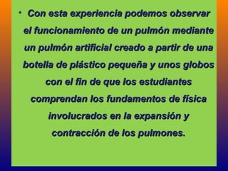 • CCoonn eessttaa eexxppeerriieenncciiaa ppooddeemmooss oobbsseerrvvaarr 
eell ffuunncciioonnaammiieennttoo ddee uunn ppuullmmóónn mmeeddiiaannttee 
uunn ppuullmmóónn aarrttiiffiicciiaall ccrreeaaddoo aa ppaarrttiirr ddee uunnaa 
bbootteellllaa ddee pplláássttiiccoo ppeeqquueeññaa yy uunnooss gglloobbooss 
ccoonn eell ffiinn ddee qquuee llooss eessttuuddiiaanntteess 
ccoommpprreennddaann llooss ffuunnddaammeennttooss ddee ffííssiiccaa 
iinnvvoolluuccrraaddooss eenn llaa eexxppaannssiióónn yy 
ccoonnttrraacccciióónn ddee llooss ppuullmmoonneess.. 
 