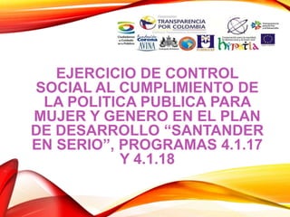 EJERCICIO DE CONTROL
SOCIAL AL CUMPLIMIENTO DE
LA POLITICA PUBLICA PARA
MUJER Y GENERO EN EL PLAN
DE DESARROLLO “SANTANDER
EN SERIO”, PROGRAMAS 4.1.17
Y 4.1.18
 