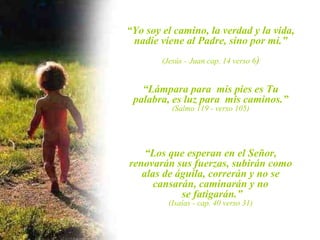 “Yo soy el camino, la verdad y la vida,
 nadie viene al Padre, sino por mi.”
        (Jesús - Juan cap. 14 verso 6)


   “Lámpara para mis pies es Tu
 palabra, es luz para mis caminos.”
           (Salmo 119 - verso 105)




    “Los que esperan en el Señor,
renovarán sus fuerzas, subirán como
   alas de águila, correrán y no se
      cansarán, caminarán y no
            se fatigarán.”
          (Isaías - cap. 40 verso 31)
 