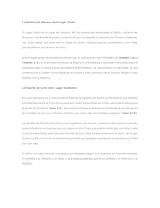 La Mentira de Balaam: Anti-Lugar Santo
El Lugar Santo es el lugar del servicio, allí los sacerdotes ministraban al Señor, cuidando las
lámparas, poniéndole el aceite, comiendo el pan consagrado y colocando los frescos, limpiando,
etc. Esto implica que este era un lugar de mucho trabajo para los sacerdotes, y nos habla
principalmente del Servicio al Señor.
El Anti lugar santo nos habla del anti servicio, lo cual es servir con fe fingida (1 Timoteo 1:5; 2
Timoteo 1:5), a un servicio mentiroso se llega con una alabanza o adoración mentirosa, pues no
olvidemos que el Padre busca adoradores VERDADEROS, no mentirosos, no hipócritas. El que
comienza por el camino de la alabanza no sincera a Dios, continúa con el Servicio Fingido y esto
culmina con la MUERTE.
La muerte de Coré: Anti- Lugar Santísimo
El Lugar Santísimo es el sitio donde la KAVOD, la GLORIA del Señor se manifiesta, hoy tenemos
entrada libremente al trono de la gracia por medio del sacrificio de Cristo, aquí está la vida que es
la luz de los hombres (Juan 1:4); pero en el anti lugar santísimo se manifiesta la muerte que es
las tinieblas de los que rechazan al Señor, por amar más las tinieblas que la luz (Juan 3:19).
La rebelión de Coré lo llevó a él y a sus seguidores a la muerte, o para ser más exactos a perecer,
pues la Palabra nos deja ver que por alguna razón Coré y sus aliados están aún con vida, y esto
no es de extrañarse, pues así como del lado de la luz Dios se llevó a muchos sin morir, tal el caso
de Enoc y Elís, lo mismo es totalmente probable que aquellos rebeldes se encuentren en el Seol
aun con vida.
El Señor nos dejó marcado el trayecto que debemos seguir, sólo que está en nosotros optar por
el CAMINO y la VERDAD y la VIDA, o la antítesis satánica, que es el CAMINO y la MENTIRA y la
MUERTE.
 
