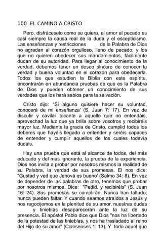 100 EL CAMINO A CRISTO
  Pero, disfráceselo como se quiera, el amor al pecado es
casi siempre la causa real de la duda y el escepticismo.
Las enseñanzas y restricciones       de la Palabra de Dios
no agradan al corazón orgulloso, lleno de pecado; y los
que no quieren obedecer sus mandamientos, fácilmente
dudan de su autoridad. Para llegar al conocimiento de la
verdad, debemos tener un deseo sincero de conocer la
verdad y buena voluntad en el corazón para obedecerla.
Todos los que estudien la Biblia con este espíritu,
encontrarán en abundancia pruebas de que es la Palabra
de Dios y pueden obtener un conocimiento de sus
verdades que los hará sabios para la salvación.
   Cristo dijo: "Si alguno quisiere hacer su voluntad,
conocerá de mi enseñanza' (S. Juan 7: 17). En vez de
discutir y cavilar tocante a aquello que no entendáis,
aprovechad la luz que ya brilla sobre vosotros y recibiréis
mayor luz. Mediante la gracia de Cristo, cumplid todos los
deberes que hayáis llegado a entender y seréis capaces
de entender y cumplir aquellos de los cuales todavía
dudáis.
   Hay una prueba que está al alcance de todos, del más
educado y del más ignorante, la prueba de la experiencia.
Dios nos invita a probar por nosotros mismos la realidad de
su Palabra, la verdad de sus promesas. El nos dice:
"Gustad y ved que Jehová es bueno' (Salmo 34: 8). En vez
de depender de las palabras de otro, tenemos que probar
por nosotros mismos. Dice: "Pedid, y recibiréis" (S. Juan
16: 24). Sus promesas se cumplirán. Nunca han faltado;
nunca pueden faltar. Y cuando seamos atraídos a Jesús y
nos regocijemos en la plenitud de su amor, nuestras dudas
        y tinieblas desaparecerán ante la luz de su
presencia. El apóstol Pablo dice que Dios "nos ha libertado
de la potestad de las tinieblas, y nos ha trasladado al reino
del Hijo de su amor" (Colosenses 1: 13). Y todo aquel que
 