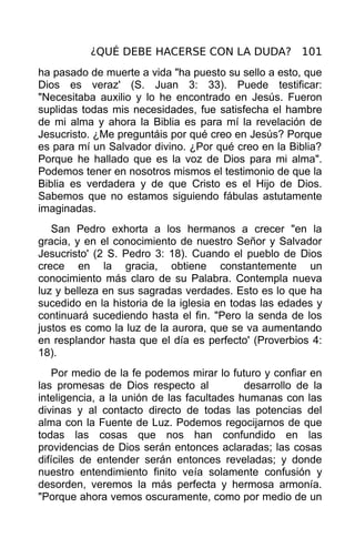 ¿QUÉ DEBE HACERSE CON LA DUDA? 101
ha pasado de muerte a vida "ha puesto su sello a esto, que
Dios es veraz' (S. Juan 3: 33). Puede testificar:
"Necesitaba auxilio y lo he encontrado en Jesús. Fueron
suplidas todas mis necesidades, fue satisfecha el hambre
de mi alma y ahora la Biblia es para mí la revelación de
Jesucristo. ¿Me preguntáis por qué creo en Jesús? Porque
es para mí un Salvador divino. ¿Por qué creo en la Biblia?
Porque he hallado que es la voz de Dios para mi alma".
Podemos tener en nosotros mismos el testimonio de que la
Biblia es verdadera y de que Cristo es el Hijo de Dios.
Sabemos que no estamos siguiendo fábulas astutamente
imaginadas.
   San Pedro exhorta a los hermanos a crecer "en la
gracia, y en el conocimiento de nuestro Señor y Salvador
Jesucristo' (2 S. Pedro 3: 18). Cuando el pueblo de Dios
crece en la gracia, obtiene constantemente un
conocimiento más claro de su Palabra. Contempla nueva
luz y belleza en sus sagradas verdades. Esto es lo que ha
sucedido en la historia de la iglesia en todas las edades y
continuará sucediendo hasta el fin. "Pero la senda de los
justos es como la luz de la aurora, que se va aumentando
en resplandor hasta que el día es perfecto' (Proverbios 4:
18).
   Por medio de la fe podemos mirar lo futuro y confiar en
las promesas de Dios respecto al            desarrollo de la
inteligencia, a la unión de las facultades humanas con las
divinas y al contacto directo de todas las potencias del
alma con la Fuente de Luz. Podemos regocijarnos de que
todas las cosas que nos han confundido en las
providencias de Dios serán entonces aclaradas; las cosas
difíciles de entender serán entonces reveladas; y donde
nuestro entendimiento finito veía solamente confusión y
desorden, veremos la más perfecta y hermosa armonía.
"Porque ahora vemos oscuramente, como por medio de un
 