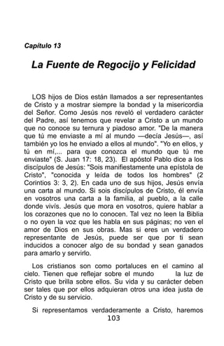 Capítulo 13

  La Fuente de Regocijo y Felicidad


   LOS hijos de Dios están llamados a ser representantes
de Cristo y a mostrar siempre la bondad y la misericordia
del Señor. Como Jesús nos reveló el verdadero carácter
del Padre, así tenemos que revelar a Cristo a un mundo
que no conoce su ternura y piadoso amor. "De la manera
que tú me enviaste a mí al mundo —decía Jesús—, así
también yo los he enviado a ellos al mundo". "Yo en ellos, y
tú en mí,... para que conozca el mundo que tú me
enviaste" (S. Juan 17: 18, 23). El apóstol Pablo dice a los
discípulos de Jesús: "Sois manifiestamente una epístola de
Cristo", "conocida y leída de todos los hombres" (2
Corintios 3: 3, 2). En cada uno de sus hijos, Jesús envía
una carta al mundo. Si sois discípulos de Cristo, él envía
en vosotros una carta a la familia, al pueblo, a la calle
donde vivís. Jesús que mora en vosotros, quiere hablar a
los corazones que no lo conocen. Tal vez no leen la Biblia
o no oyen la voz que les habla en sus páginas; no ven el
amor de Dios en sus obras. Mas si eres un verdadero
representante de Jesús, puede ser que por ti sean
inducidos a conocer algo de su bondad y sean ganados
para amarlo y servirlo.
   Los cristianos son como portaluces en el camino al
cielo. Tienen que reflejar sobre el mundo         la luz de
Cristo que brilla sobre ellos. Su vida y su carácter deben
ser tales que por ellos adquieran otros una idea justa de
Cristo y de su servicio.
  Si representamos verdaderamente a Cristo, haremos
                        103
 