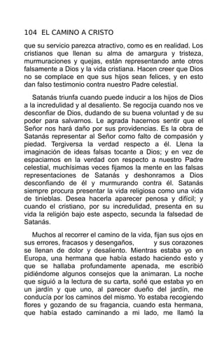 104 EL CAMINO A CRISTO
que su servicio parezca atractivo, como es en realidad. Los
cristianos que llenan su alma de amargura y tristeza,
murmuraciones y quejas, están representando ante otros
falsamente a Dios y la vida cristiana. Hacen creer que Dios
no se complace en que sus hijos sean felices, y en esto
dan falso testimonio contra nuestro Padre celestial.
   Satanás triunfa cuando puede inducir a los hijos de Dios
a la incredulidad y al desaliento. Se regocija cuando nos ve
desconfiar de Dios, dudando de su buena voluntad y de su
poder para salvarnos. Le agrada hacernos sentir que el
Señor nos hará daño por sus providencias. Es la obra de
Satanás representar al Señor como falto de compasión y
piedad. Tergiversa la verdad respecto a él. Llena la
imaginación de ideas falsas tocante a Dios; y en vez de
espaciarnos en la verdad con respecto a nuestro Padre
celestial, muchísimas veces fijamos la mente en las falsas
representaciones de Satanás y deshonramos a Dios
desconfiando de él y murmurando contra él. Satanás
siempre procura presentar la vida religiosa como una vida
de tinieblas. Desea hacerla aparecer penosa y difícil; y
cuando el cristiano, por su incredulidad, presenta en su
vida la religión bajo este aspecto, secunda la falsedad de
Satanás.
   Muchos al recorrer el camino de la vida, fijan sus ojos en
sus errores, fracasos y desengaños,         y sus corazones
se llenan de dolor y desaliento. Mientras estaba yo en
Europa, una hermana que había estado haciendo esto y
que se hallaba profundamente apenada, me escribió
pidiéndome algunos consejos que la animaran. La noche
que siguió a la lectura de su carta, soñé que estaba yo en
un jardín y que uno, al parecer dueño del jardín, me
conducía por los caminos del mismo. Yo estaba recogiendo
flores y gozando de su fragancia, cuando esta hermana,
que había estado caminando a mi lado, me llamó la
 