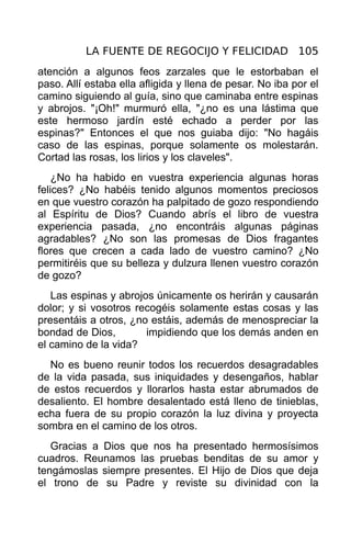 LA FUENTE DE REGOCIJO Y FELICIDAD 105
atención a algunos feos zarzales que le estorbaban el
paso. Allí estaba ella afligida y llena de pesar. No iba por el
camino siguiendo al guía, sino que caminaba entre espinas
y abrojos. "¡Oh!" murmuró ella, "¿no es una lástima que
este hermoso jardín esté echado a perder por las
espinas?" Entonces el que nos guiaba dijo: "No hagáis
caso de las espinas, porque solamente os molestarán.
Cortad las rosas, los lirios y los claveles".
    ¿No ha habido en vuestra experiencia algunas horas
felices? ¿No habéis tenido algunos momentos preciosos
en que vuestro corazón ha palpitado de gozo respondiendo
al Espíritu de Dios? Cuando abrís el libro de vuestra
experiencia pasada, ¿no encontráis algunas páginas
agradables? ¿No son las promesas de Dios fragantes
flores que crecen a cada lado de vuestro camino? ¿No
permitiréis que su belleza y dulzura llenen vuestro corazón
de gozo?
   Las espinas y abrojos únicamente os herirán y causarán
dolor; y si vosotros recogéis solamente estas cosas y las
presentáis a otros, ¿no estáis, además de menospreciar la
bondad de Dios,        impidiendo que los demás anden en
el camino de la vida?
  No es bueno reunir todos los recuerdos desagradables
de la vida pasada, sus iniquidades y desengaños, hablar
de estos recuerdos y llorarlos hasta estar abrumados de
desaliento. El hombre desalentado está lleno de tinieblas,
echa fuera de su propio corazón la luz divina y proyecta
sombra en el camino de los otros.
   Gracias a Dios que nos ha presentado hermosísimos
cuadros. Reunamos las pruebas benditas de su amor y
tengámoslas siempre presentes. El Hijo de Dios que deja
el trono de su Padre y reviste su divinidad con la
 