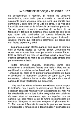 LA FUENTE DE REGOCIJO Y FELICIDAD 107
de desconfianza y rebelión. Si habláis de vuestros
sentimientos, cada duda que expreséis no reaccionará
solamente sobre vosotros, sino que será una semilla que
germinará y dará fruto en la vida de otros, y tal vez sea
imposible contrarrestar la influencia de vuestras palabras.
Tal vez podáis reponeros vosotros de la hora de la
tentación y del lazo de Satanás; mas puede ser que otros
que hayan sido dominados por vuestra influencia, no
puedan escapar de la incredulidad que hayáis insinuado.
¡Cuanto importa que hablemos solamente las cosas que
den fuerza espiritual y vida!
  Los ángeles están atentos para oír qué clase de informe
dais al mundo acerca de vuestro Señor. Conversad de
Aquel que vive para interceder por nosotros ante el Padre.
Esté la alabanza de Dios en vuestros labios y corazones
cuando estrechéis la mano de un amigo. Esto atraerá sus
pensamientos a Jesús.
  Todos tenemos pruebas, aflicciones duras que
sobrellevar y tentaciones fuertes que resistir. Pero no las
contéis a los mortales, antes llevad todo a Dios en oración.
Tengamos por regla el no proferir nunca palabras de duda
o desaliento. Si hablamos palabras de santo gozo y de
esperanza, podremos hacer mucho más para alumbrar el
camino de otros y fortalecer sus esfuerzos.
    Hay muchas almas valientes, en extremo acosadas por
la tentación, casi a punto de desmayar en el conflicto que
sostienen con ellas mismas y con las potencias del mal. No
las desalentéis en su dura lucha. Alegradlas con palabras
de valor, ricas en esperanza, que las impulsen por su
camino. De este modo la luz de Cristo resplandecerá en
vosotros. "Ninguno de nosotros vive para sí" (Romanos 14:
7). Por vuestra influencia inconsciente pueden los demás
ser alentados y fortalecidos o desanimados y apartados de
 