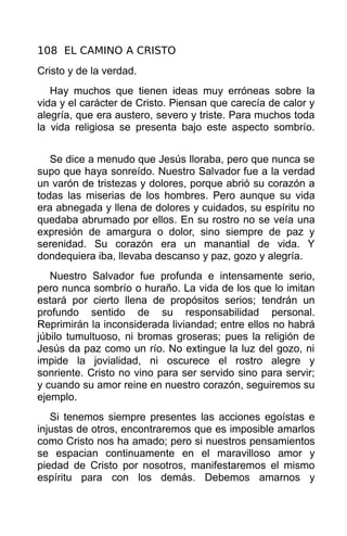 108 EL CAMINO A CRISTO
Cristo y de la verdad.
   Hay muchos que tienen ideas muy erróneas sobre la
vida y el carácter de Cristo. Piensan que carecía de calor y
alegría, que era austero, severo y triste. Para muchos toda
la vida religiosa se presenta bajo este aspecto sombrío.


   Se dice a menudo que Jesús lloraba, pero que nunca se
supo que haya sonreído. Nuestro Salvador fue a la verdad
un varón de tristezas y dolores, porque abrió su corazón a
todas las miserias de los hombres. Pero aunque su vida
era abnegada y llena de dolores y cuidados, su espíritu no
quedaba abrumado por ellos. En su rostro no se veía una
expresión de amargura o dolor, sino siempre de paz y
serenidad. Su corazón era un manantial de vida. Y
dondequiera iba, llevaba descanso y paz, gozo y alegría.
   Nuestro Salvador fue profunda e intensamente serio,
pero nunca sombrío o huraño. La vida de los que lo imitan
estará por cierto llena de propósitos serios; tendrán un
profundo sentido de su responsabilidad personal.
Reprimirán la inconsiderada liviandad; entre ellos no habrá
júbilo tumultuoso, ni bromas groseras; pues la religión de
Jesús da paz como un río. No extingue la luz del gozo, ni
impide la jovialidad, ni oscurece el rostro alegre y
sonriente. Cristo no vino para ser servido sino para servir;
y cuando su amor reine en nuestro corazón, seguiremos su
ejemplo.
   Si tenemos siempre presentes las acciones egoístas e
injustas de otros, encontraremos que es imposible amarlos
como Cristo nos ha amado; pero si nuestros pensamientos
se espacian continuamente en el maravilloso amor y
piedad de Cristo por nosotros, manifestaremos el mismo
espíritu para con los demás. Debemos amarnos y
 