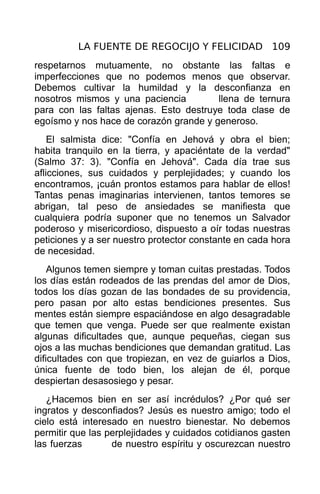LA FUENTE DE REGOCIJO Y FELICIDAD 109
respetarnos mutuamente, no obstante las faltas e
imperfecciones que no podemos menos que observar.
Debemos cultivar la humildad y la desconfianza en
nosotros mismos y una paciencia         llena de ternura
para con las faltas ajenas. Esto destruye toda clase de
egoísmo y nos hace de corazón grande y generoso.
    El salmista dice: "Confía en Jehová y obra el bien;
habita tranquilo en la tierra, y apaciéntate de la verdad"
(Salmo 37: 3). "Confía en Jehová". Cada día trae sus
aflicciones, sus cuidados y perplejidades; y cuando los
encontramos, ¡cuán prontos estamos para hablar de ellos!
Tantas penas imaginarias intervienen, tantos temores se
abrigan, tal peso de ansiedades se manifiesta que
cualquiera podría suponer que no tenemos un Salvador
poderoso y misericordioso, dispuesto a oír todas nuestras
peticiones y a ser nuestro protector constante en cada hora
de necesidad.
    Algunos temen siempre y toman cuitas prestadas. Todos
los días están rodeados de las prendas del amor de Dios,
todos los días gozan de las bondades de su providencia,
pero pasan por alto estas bendiciones presentes. Sus
mentes están siempre espaciándose en algo desagradable
que temen que venga. Puede ser que realmente existan
algunas dificultades que, aunque pequeñas, ciegan sus
ojos a las muchas bendiciones que demandan gratitud. Las
dificultades con que tropiezan, en vez de guiarlos a Dios,
única fuente de todo bien, los alejan de él, porque
despiertan desasosiego y pesar.
   ¿Hacemos bien en ser así incrédulos? ¿Por qué ser
ingratos y desconfiados? Jesús es nuestro amigo; todo el
cielo está interesado en nuestro bienestar. No debemos
permitir que las perplejidades y cuidados cotidianos gasten
las fuerzas       de nuestro espíritu y oscurezcan nuestro
 