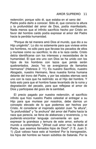 AMOR SUPREMO 11
redención; porque sólo él, que estaba en el seno del
Padre podía darlo a conocer. Sólo él, que conocía la altura
y la profundidad del amor de Dios, podía manifestarlo.
Nada menos que el infinito sacrificio hecho por Cristo en
favor del hombre caído podía expresar el amor del Padre
hacia la perdida humanidad.
   "Porque de tal manera amó Dios al mundo, que dio a su
Hijo unigénito". Lo dio no solamente para que viviese entre
los hombres, no sólo para que llevase los pecados de ellos
y muriese como su sacrificio; lo dio a la raza caída. Cristo
debía identificarse con los intereses y necesidades de la
humanidad. El que era uno con Dios se ha unido con los
hijos de los hombres con lazos que jamás serán
quebrantados. Jesús "no se avergüenza de llamarlos
hermanos" (Hebreos 2: 11). Es nuestro Sacrificio, nuestro
Abogado, nuestro Hermano, lleva nuestra forma humana
delante del trono del Padre, y por las edades eternas será
uno con la raza que ha redimido: es el Hijo del hombre. Y
todo esto para que el hombre fuese levantado de la ruina y
degradación del pecado, para que reflejase el amor de
Dios y participase del gozo de la santidad.
    El precio pagado por nuestra redención, el sacrificio
infinito que hizo nuestro Padre celestial al entregar a su
Hijo para que muriese por nosotros, debe darnos un
concepto elevado de lo que podemos ser hechos por
Cristo. Al considerar el inspirado apóstol Juan "la altura",
"la profundidad" y "la anchura" del amor del Padre hacia la
raza que perecía, se llena de alabanzas y reverencia, y no
pudiendo encontrar lenguaje conveniente en que
expresar la grandeza y ternura de este amor, exhorta al
mundo a contemplarlo. "¡Mirad cuál amor nos ha dado el
Padre, que seamos llamados hijos de Dios!" (1 S. Juan 3:
1) ¡Qué valioso hace esto al hombre! Por la transgresión,
los hijos del hombre se hacen súbditos de Satanás. Por la
 