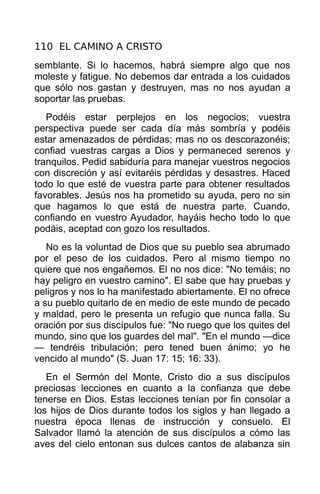 110 EL CAMINO A CRISTO
semblante. Si lo hacemos, habrá siempre algo que nos
moleste y fatigue. No debemos dar entrada a los cuidados
que sólo nos gastan y destruyen, mas no nos ayudan a
soportar las pruebas.
   Podéis estar perplejos en los negocios; vuestra
perspectiva puede ser cada día más sombría y podéis
estar amenazados de pérdidas; mas no os descorazonéis;
confiad vuestras cargas a Dios y permaneced serenos y
tranquilos. Pedid sabiduría para manejar vuestros negocios
con discreción y así evitaréis pérdidas y desastres. Haced
todo lo que esté de vuestra parte para obtener resultados
favorables. Jesús nos ha prometido su ayuda, pero no sin
que hagamos lo que está de nuestra parte. Cuando,
confiando en vuestro Ayudador, hayáis hecho todo lo que
podáis, aceptad con gozo los resultados.
   No es la voluntad de Dios que su pueblo sea abrumado
por el peso de los cuidados. Pero al mismo tiempo no
quiere que nos engañemos. El no nos dice: "No temáis; no
hay peligro en vuestro camino". El sabe que hay pruebas y
peligros y nos lo ha manifestado abiertamente. El no ofrece
a su pueblo quitarlo de en medio de este mundo de pecado
y maldad, pero le presenta un refugio que nunca falla. Su
oración por sus discípulos fue: "No ruego que los quites del
mundo, sino que los guardes del mal". "En el mundo —dice
— tendréis tribulación; pero tened buen ánimo; yo he
vencido al mundo" (S. Juan 17: 15; 16: 33).
   En el Sermón del Monte, Cristo dio a sus discípulos
preciosas lecciones en cuanto a la confianza que debe
tenerse en Dios. Estas lecciones tenían por fin consolar a
los hijos de Dios durante todos los siglos y han llegado a
nuestra época llenas de instrucción y consuelo. El
Salvador llamó la atención de sus discípulos a cómo las
aves del cielo entonan sus dulces cantos de alabanza sin
 