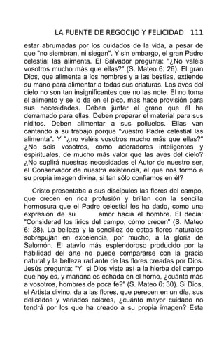 LA FUENTE DE REGOCIJO Y FELICIDAD 111
estar abrumadas por los cuidados de la vida, a pesar de
que "no siembran, ni siegan". Y sin embargo, el gran Padre
celestial las alimenta. El Salvador pregunta: "¿No valéis
vosotros mucho más que ellas?" (S. Mateo 6: 26). El gran
Dios, que alimenta a los hombres y a las bestias, extiende
su mano para alimentar a todas sus criaturas. Las aves del
cielo no son tan insignificantes que no las note. El no toma
el alimento y se lo da en el pico, mas hace provisión para
sus necesidades. Deben juntar el grano que él ha
derramado para ellas. Deben preparar el material para sus
niditos. Deben alimentar a sus polluelos. Ellas van
cantando a su trabajo porque "vuestro Padre celestial las
alimenta". Y "¿no valéis vosotros mucho más que ellas?"
¿No sois vosotros, como adoradores inteligentes y
espirituales, de mucho más valor que las aves del cielo?
¿No suplirá nuestras necesidades el Autor de nuestro ser,
el Conservador de nuestra existencia, el que nos formó a
su propia imagen divina, si tan sólo confiamos en él?
   Cristo presentaba a sus discípulos las flores del campo,
que crecen en rica profusión y brillan con la sencilla
hermosura que el Padre celestial les ha dado, como una
expresión de su            amor hacia el hombre. El decía:
"Considerad los lirios del campo, cómo crecen" (S. Mateo
6: 28). La belleza y la sencillez de estas flores naturales
sobrepujan en excelencia, por mucho, a la gloria de
Salomón. El atavío más esplendoroso producido por la
habilidad del arte no puede compararse con la gracia
natural y la belleza radiante de las flores creadas por Dios.
Jesús pregunta: "Y si Dios viste así a la hierba del campo
que hoy es, y mañana es echada en el horno, ¿cuánto más
a vosotros, hombres de poca fe?" (S. Mateo 6: 30). Si Dios,
el Artista divino, da a las flores, que perecen en un día, sus
delicados y variados colores, ¿cuánto mayor cuidado no
tendrá por los que ha creado a su propia imagen? Esta
 