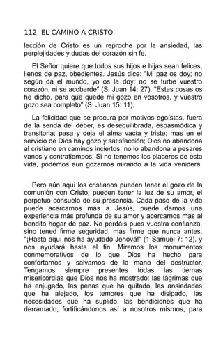 112 EL CAMINO A CRISTO
lección de Cristo es un reproche por la ansiedad, las
perplejidades y dudas del corazón sin fe.
   El Señor quiere que todos sus hijos e hijas sean felices,
llenos de paz, obedientes. Jesús dice: "Mi paz os doy; no
según da el mundo, yo os la doy: no se turbe vuestro
corazón, ni se acobarde" (S. Juan 14: 27). "Estas cosas os
he dicho, para que quede mi gozo en vosotros, y vuestro
gozo sea completo" (S. Juan 15: 11).
   La felicidad que se procura por motivos egoístas, fuera
de la senda del deber, es desequilibrada, espasmódica y
transitoria; pasa y deja el alma vacía y triste; mas en el
servicio de Dios hay gozo y satisfacción; Dios no abandona
al cristiano en caminos inciertos; no lo abandona a pesares
vanos y contratiempos. Si no tenemos los placeres de esta
vida, podemos aun gozarnos mirando a la vida venidera.


   Pero aún aquí los cristianos pueden tener el gozo de la
comunión con Cristo; pueden tener la luz de su amor, el
perpetuo consuelo de su presencia. Cada paso de la vida
puede acercarnos más a Jesús, puede darnos una
experiencia más profunda de su amor y acercarnos más al
bendito hogar de paz. No perdáis pues vuestra confianza,
sino tened firme seguridad, más firme que nunca antes.
"¡Hasta aquí nos ha ayudado Jehová!" (1 Samuel 7: 12). y
nos ayudará hasta el fin. Miremos los monumentos
conmemorativos de lo que Dios ha hecho para
confortarnos y salvarnos de la mano del destructor.
Tengamos siempre presentes todas las tiernas
misericordias que Dios nos ha mostrado: las lágrimas que
ha enjugado, las penas que ha quitado, las ansiedades
que ha alejado, los temores que ha disipado, las
necesidades que ha suplido, las bendiciones que ha
derramado, fortificándonos así a nosotros mismos, para
 